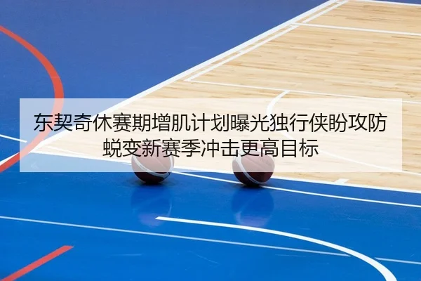 东契奇休赛期增肌计划曝光独行侠盼攻防蜕变新赛季冲击更高目标