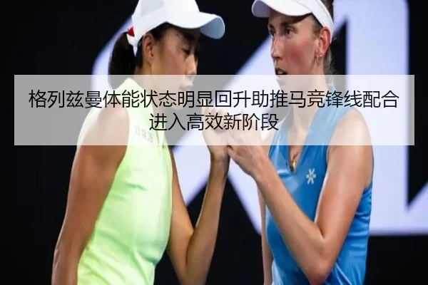 格列兹曼体能状态明显回升助推马竞锋线配合进入高效新阶段